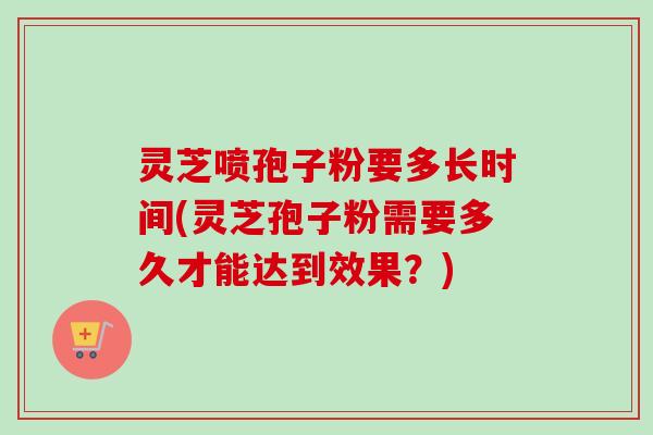 灵芝喷孢子粉要多长时间(灵芝孢子粉需要多久才能达到效果？)