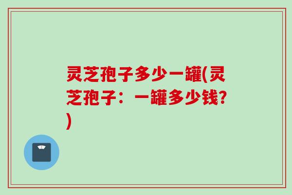 灵芝孢子多少一罐(灵芝孢子：一罐多少钱？)