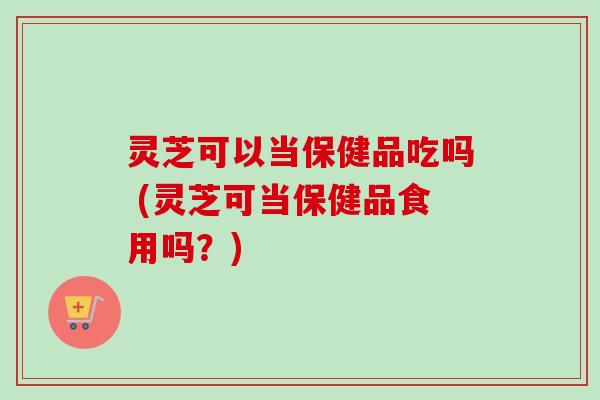 灵芝可以当保健品吃吗 (灵芝可当保健品食用吗？)