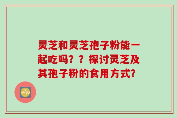 灵芝和灵芝孢子粉能一起吃吗？？探讨灵芝及其孢子粉的食用方式？