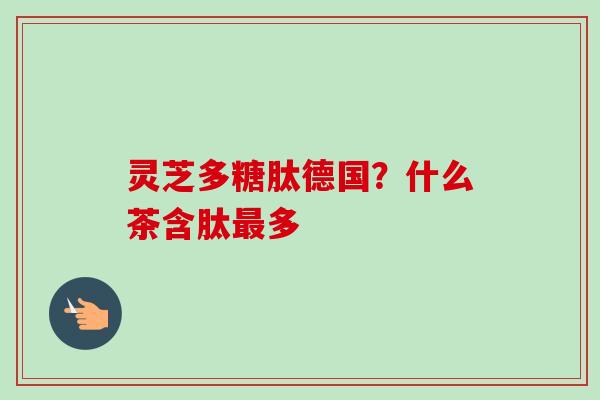 灵芝多糖肽德国?什么茶含肽多 灵芝多糖肽德国?什么茶含肽多