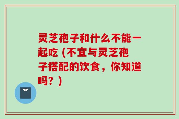 灵芝孢子和什么不能一起吃 (不宜与灵芝孢子搭配的饮食，你知道吗？)