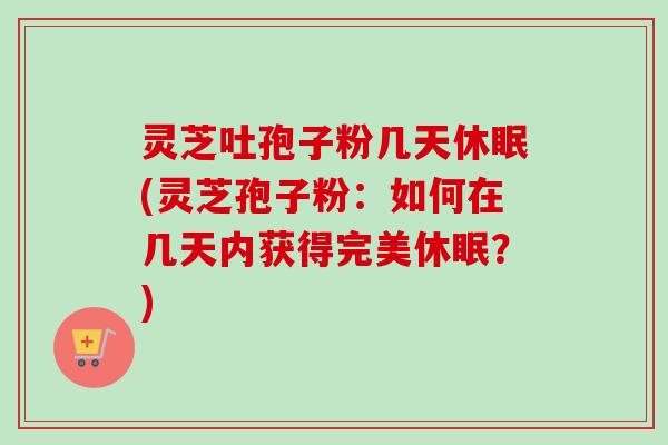 灵芝吐孢子粉几天休眠(灵芝孢子粉：如何在几天内获得完美休眠？)