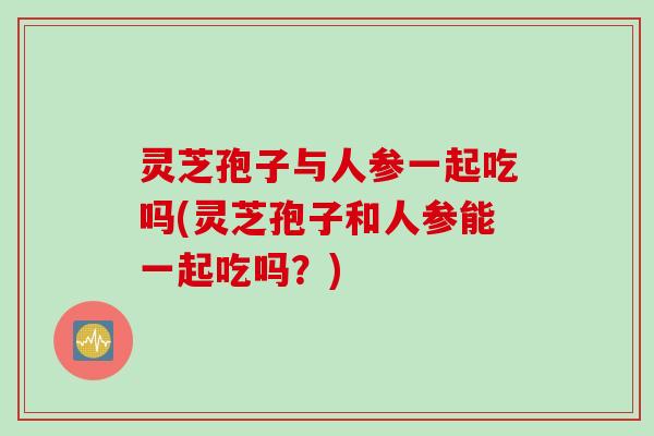 灵芝孢子与人参一起吃吗(灵芝孢子和人参能一起吃吗？)