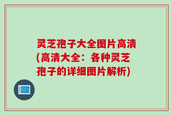 灵芝孢子大全图片高清(高清大全：各种灵芝孢子的详细图片解析)