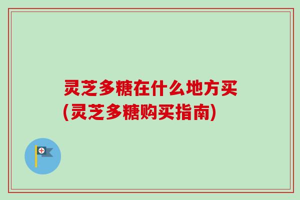 灵芝多糖在什么地方买(灵芝多糖购买指南)
