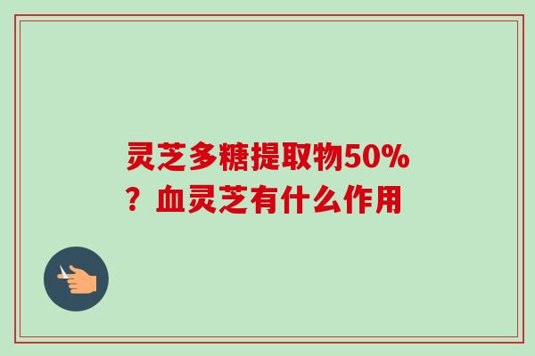 灵芝多糖提取物50%？血灵芝有什么作用