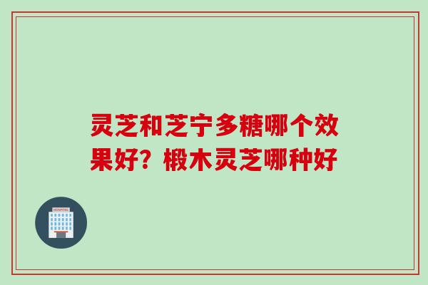 灵芝和芝宁多糖哪个效果好？椴木灵芝哪种好