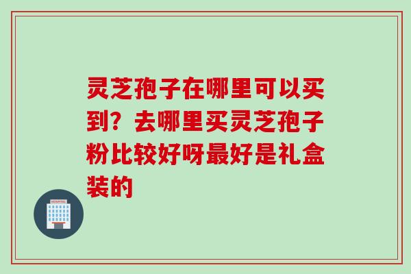 灵芝孢子在哪里可以买到？去哪里买灵芝孢子粉比较好呀最好是礼盒装的