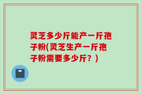 灵芝多少斤能产一斤孢子粉(灵芝生产一斤孢子粉需要多少斤？)