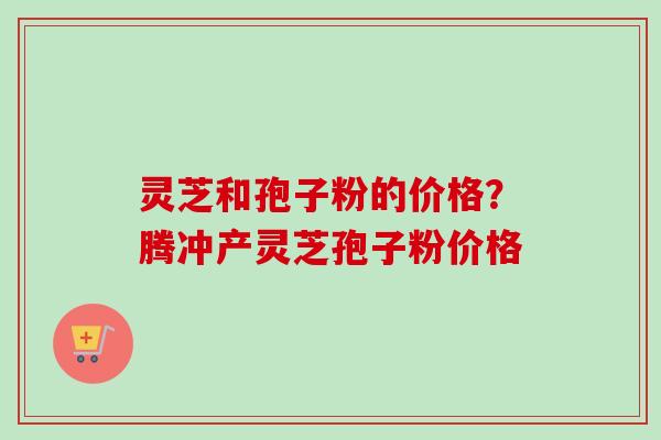 灵芝和孢子粉的价格？腾冲产灵芝孢子粉价格