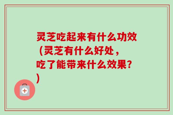 灵芝吃起来有什么功效 (灵芝有什么好处，吃了能带来什么效果？)