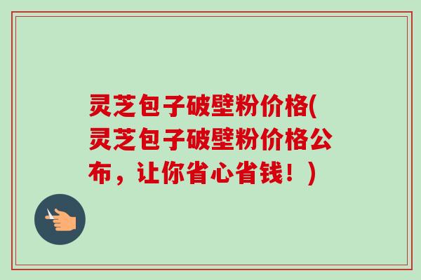 灵芝包子破壁粉价格(灵芝包子破壁粉价格公布，让你省心省钱！)