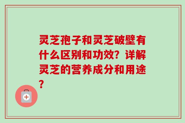 灵芝孢子和灵芝破壁有什么区别和功效？详解灵芝的营养成分和用途？