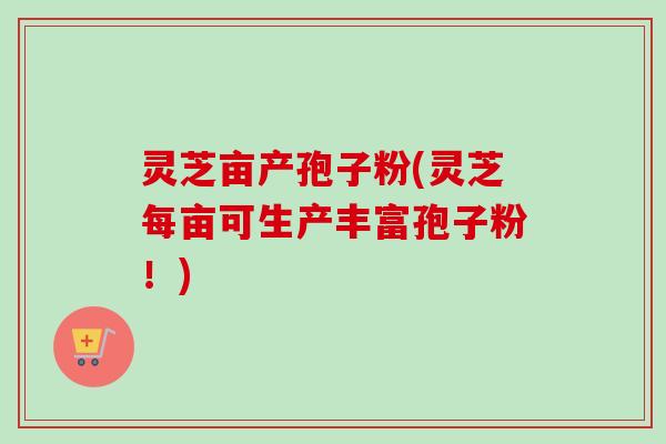 灵芝亩产孢子粉(灵芝每亩可生产丰富孢子粉！)
