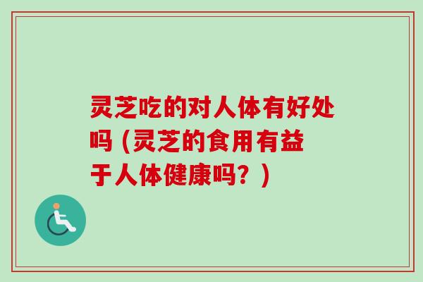 灵芝吃的对人体有好处吗 (灵芝的食用有益于人体健康吗？)