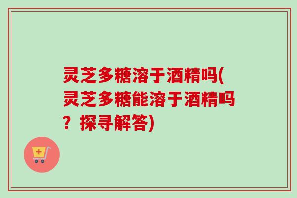 灵芝多糖溶于酒精吗(灵芝多糖能溶于酒精吗？探寻解答)