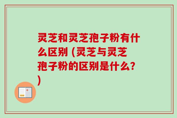 灵芝和灵芝孢子粉有什么区别 (灵芝与灵芝孢子粉的区别是什么？)