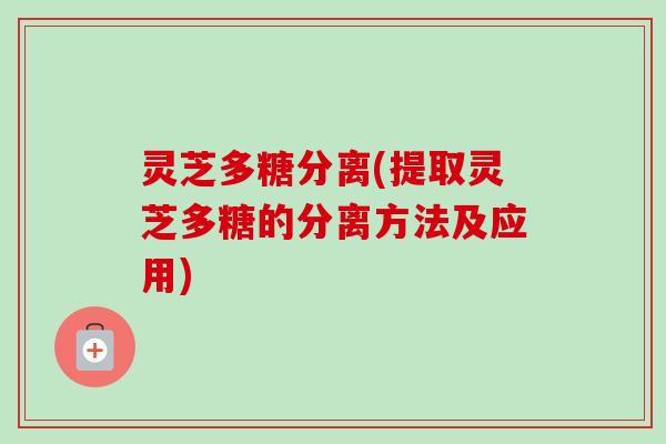 灵芝多糖分离(提取灵芝多糖的分离方法及应用) 灵芝多糖分离(提取灵芝多糖的分离方法及应用)