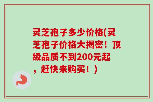 灵芝孢子多少价格(灵芝孢子价格大揭密！顶级品质不到200元起，赶快来购买！)