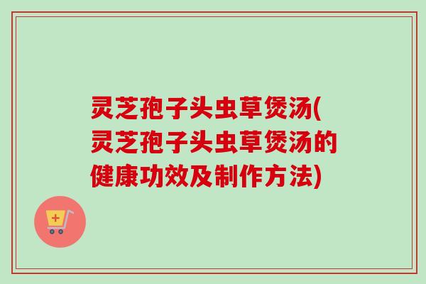 灵芝孢子头虫草煲汤(灵芝孢子头虫草煲汤的健康功效及制作方法)