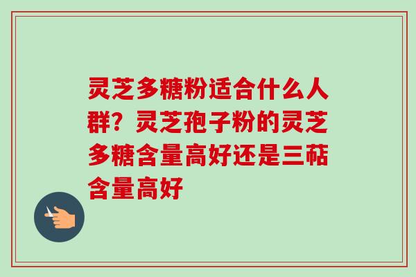 灵芝多糖粉适合什么人群？灵芝孢子粉的灵芝多糖含量高好还是三萜含量高好