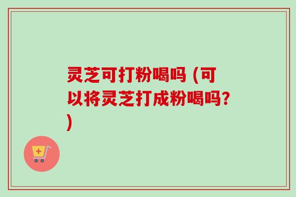灵芝可打粉喝吗 (可以将灵芝打成粉喝吗？)