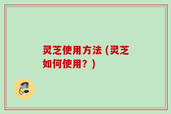 灵芝使用方法 (灵芝如何使用？)