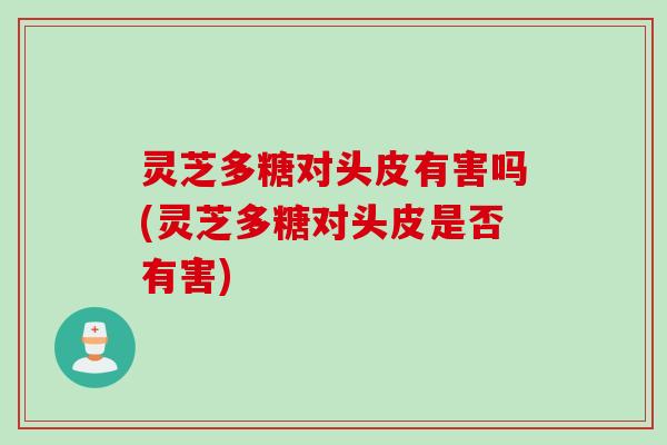 灵芝多糖对头皮有害吗(灵芝多糖对头皮是否有害)
