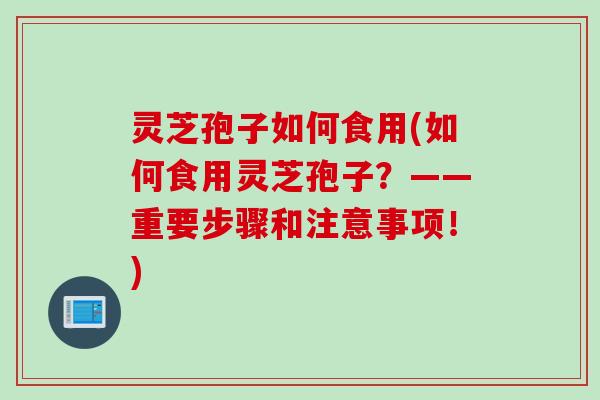 灵芝孢子如何食用(如何食用灵芝孢子？——重要步骤和注意事项！)