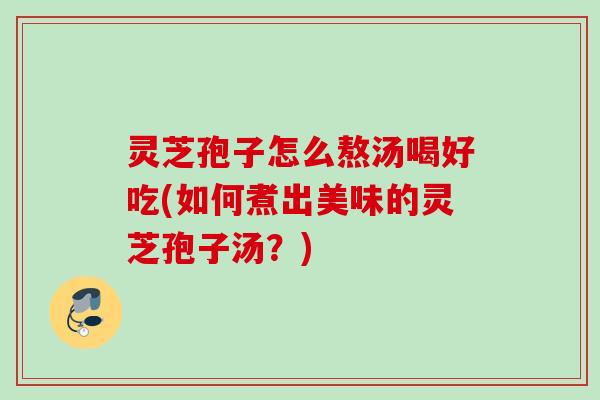 灵芝孢子怎么熬汤喝好吃(如何煮出美味的灵芝孢子汤？)