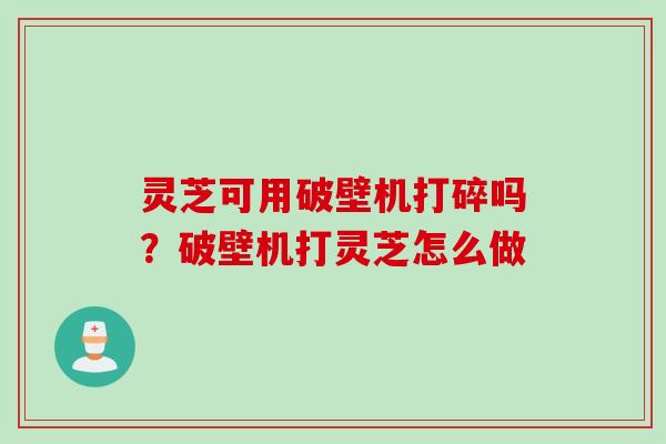 灵芝可用破壁机打碎吗？破壁机打灵芝怎么做
