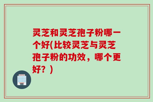 灵芝和灵芝孢子粉哪一个好(比较灵芝与灵芝孢子粉的功效，哪个更好？)
