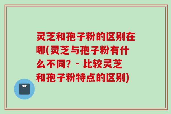 灵芝和孢子粉的区别在哪(灵芝与孢子粉有什么不同？- 比较灵芝和孢子粉特点的区别)