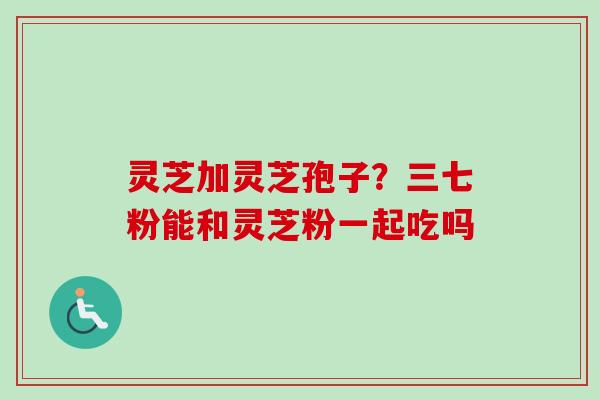 灵芝加灵芝孢子？三七粉能和灵芝粉一起吃吗