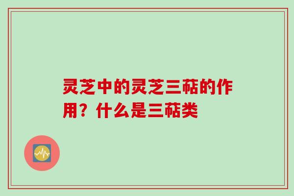 灵芝中的灵芝三萜的作用？什么是三萜类