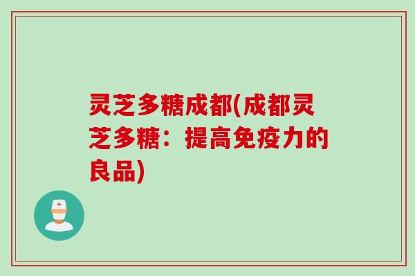 灵芝多糖成都(成都灵芝多糖：提高免疫力的良品)