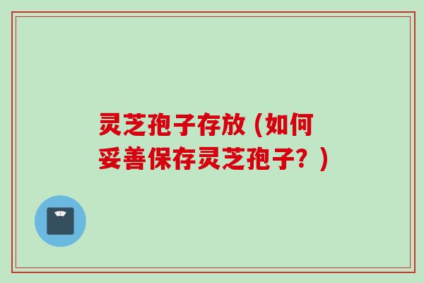 灵芝孢子存放 (如何妥善保存灵芝孢子？)