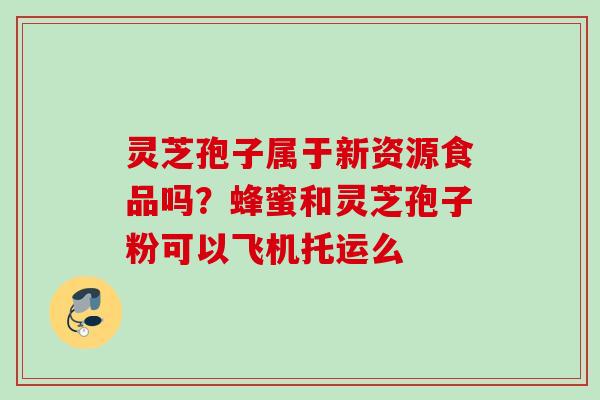 灵芝孢子属于新资源食品吗？蜂蜜和灵芝孢子粉可以飞机托运么