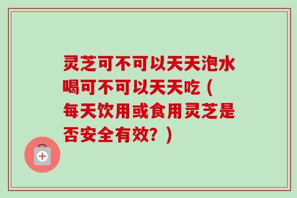 灵芝可不可以天天泡水喝可不可以天天吃 (每天饮用或食用灵芝是否安全有效？)