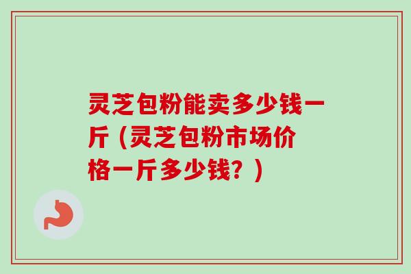 灵芝包粉能卖多少钱一斤 (灵芝包粉市场价格一斤多少钱？)
