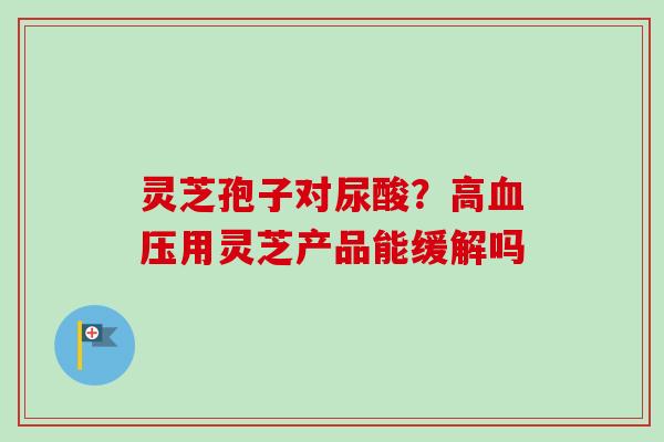 灵芝孢子对尿酸？高血压用灵芝产品能缓解吗