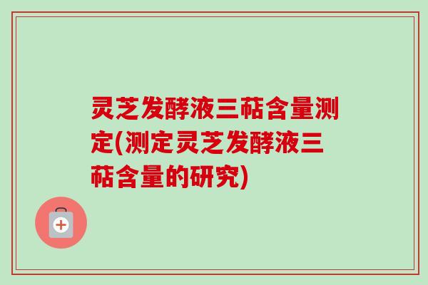 灵芝发酵液三萜含量测定(测定灵芝发酵液三萜含量的研究) 灵芝发酵液三萜含量测定(测定灵芝发酵液三萜含量的研究)