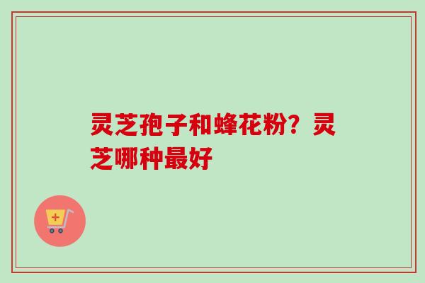 灵芝孢子和蜂花粉？灵芝哪种最好