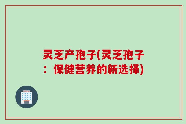 灵芝产孢子(灵芝孢子：保健营养的新选择)