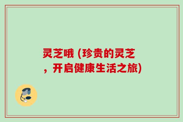 灵芝哦 (珍贵的灵芝,开启健康生活之旅) 灵芝哦 (珍贵的灵芝,开启健康生活之旅)