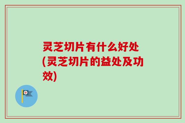 灵芝切片有什么好处 (灵芝切片的益处及功效)