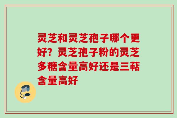 灵芝和灵芝孢子哪个更好?灵芝孢子粉的灵芝多糖含量高好还是三萜含量高好 灵芝和灵芝孢子哪个更好?灵芝孢子粉的灵芝多糖含量高好还是三萜含量高好