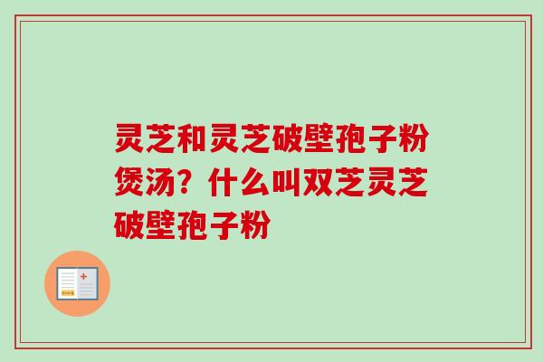 灵芝和灵芝破壁孢子粉煲汤?什么叫双芝灵芝破壁孢子粉 灵芝和灵芝破壁孢子粉煲汤?什么叫双芝灵芝破壁孢子粉