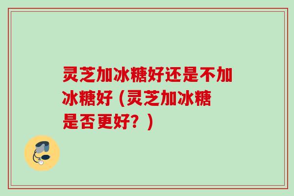 灵芝加冰糖好还是不加冰糖好 (灵芝加冰糖是否更好？)